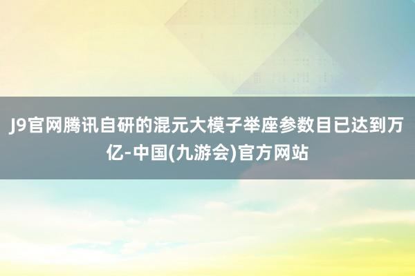 J9官网腾讯自研的混元大模子举座参数目已达到万亿-中国(九游会)官方网站