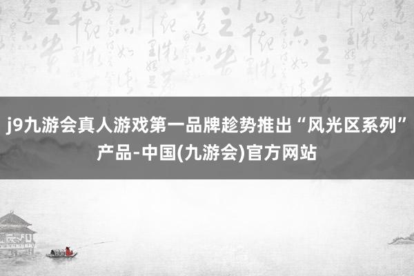 j9九游会真人游戏第一品牌趁势推出“风光区系列”产品-中国(九游会)官方网站