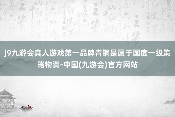 j9九游会真人游戏第一品牌青铜是属于国度一级策略物资-中国(九游会)官方网站