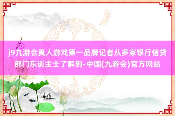 j9九游会真人游戏第一品牌　　记者从多家银行信贷部门东谈主士了解到-中国(九游会)官方网站