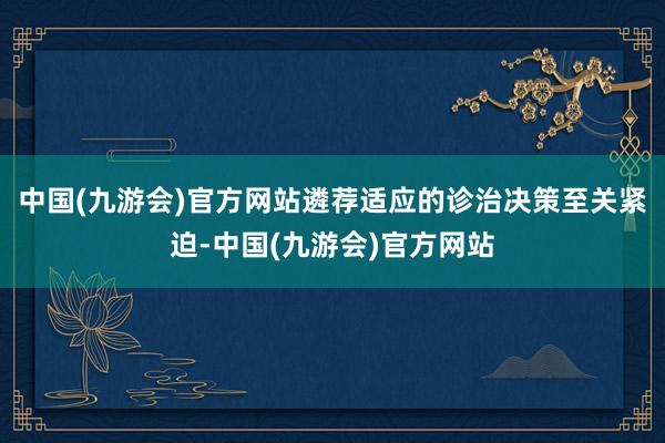 中国(九游会)官方网站遴荐适应的诊治决策至关紧迫-中国(九游会)官方网站