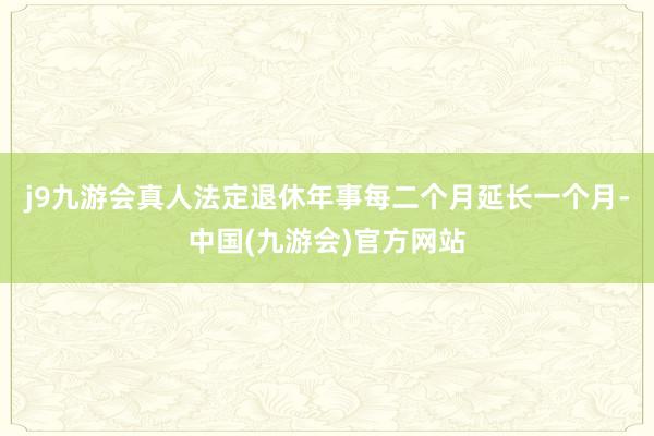 j9九游会真人法定退休年事每二个月延长一个月-中国(九游会)官方网站