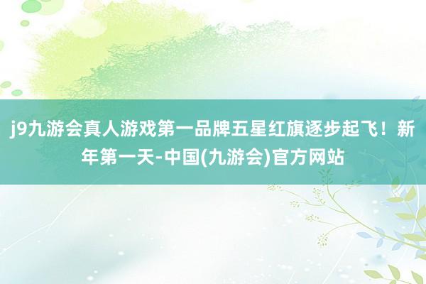 j9九游会真人游戏第一品牌五星红旗逐步起飞！新年第一天-中国(九游会)官方网站