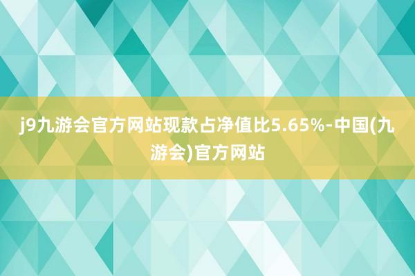 j9九游会官方网站现款占净值比5.65%-中国(九游会)官方网站