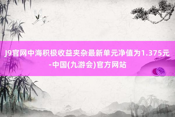 J9官网中海积极收益夹杂最新单元净值为1.375元-中国(九游会)官方网站