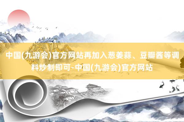 中国(九游会)官方网站再加入葱姜蒜、豆瓣酱等调料炒制即可-中国(九游会)官方网站