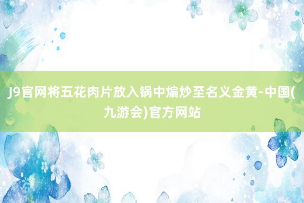 J9官网将五花肉片放入锅中煸炒至名义金黄-中国(九游会)官方网站