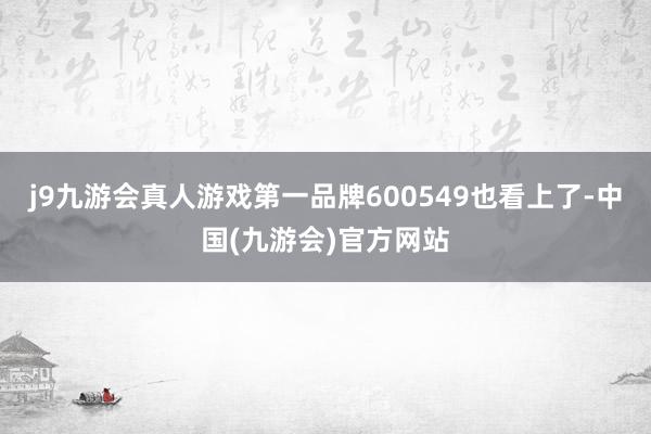 j9九游会真人游戏第一品牌600549也看上了-中国(九游会)官方网站