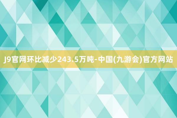 J9官网环比减少243.5万吨-中国(九游会)官方网站