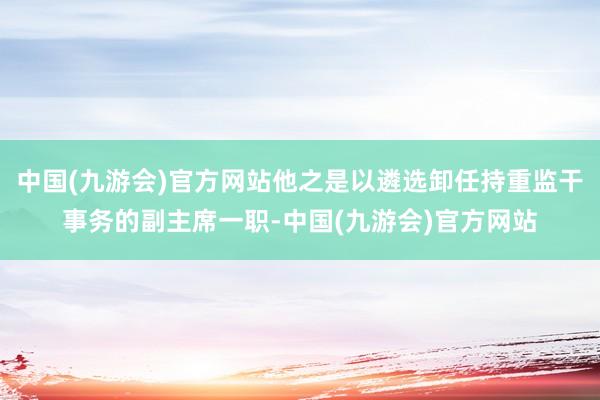 中国(九游会)官方网站他之是以遴选卸任持重监干事务的副主席一职-中国(九游会)官方网站