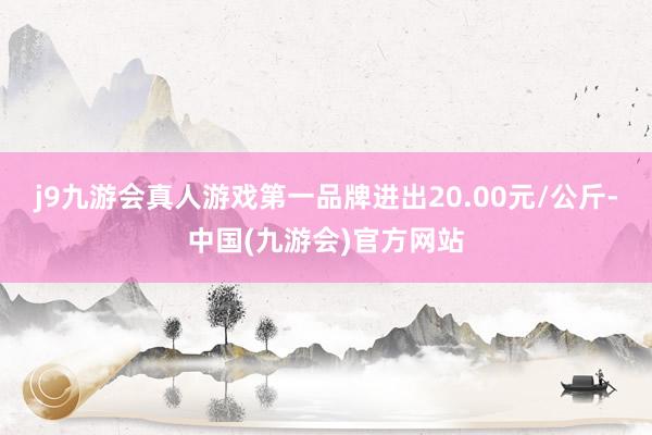 j9九游会真人游戏第一品牌进出20.00元/公斤-中国(九游会)官方网站