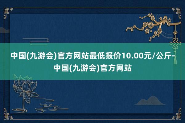 中国(九游会)官方网站最低报价10.00元/公斤-中国(九游会)官方网站