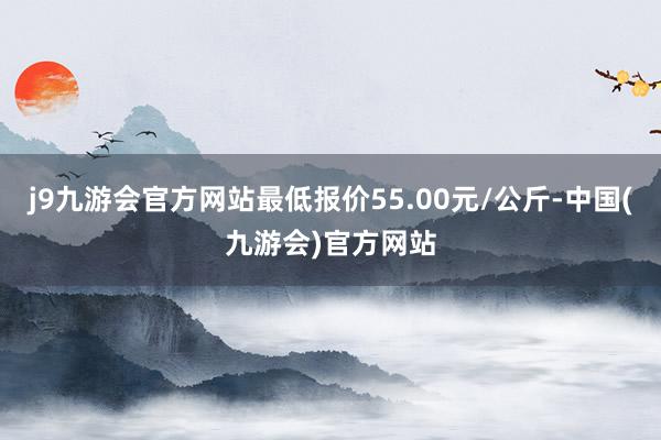 j9九游会官方网站最低报价55.00元/公斤-中国(九游会)官方网站