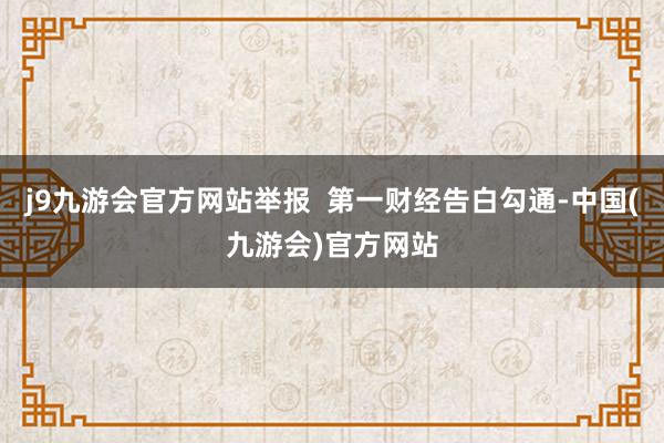 j9九游会官方网站举报  第一财经告白勾通-中国(九游会)官方网站