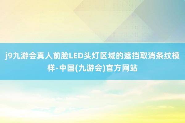 j9九游会真人前脸LED头灯区域的遮挡取消条纹模样-中国(九游会)官方网站