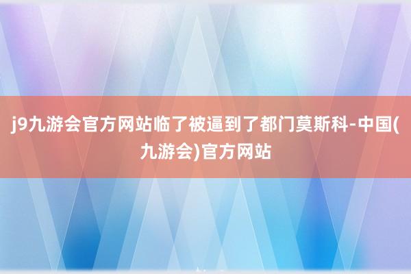 j9九游会官方网站临了被逼到了都门莫斯科-中国(九游会)官方网站