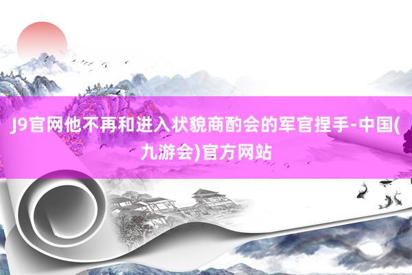 J9官网他不再和进入状貌商酌会的军官捏手-中国(九游会)官方网站