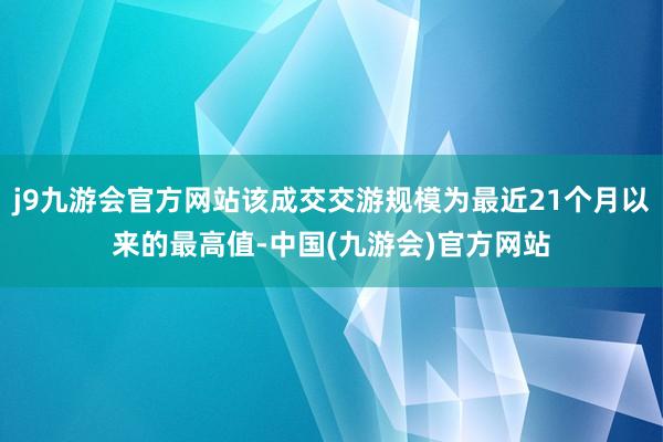 j9九游会官方网站该成交交游规模为最近21个月以来的最高值-中国(九游会)官方网站