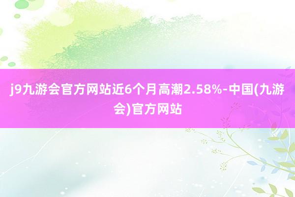 j9九游会官方网站近6个月高潮2.58%-中国(九游会)官方网站