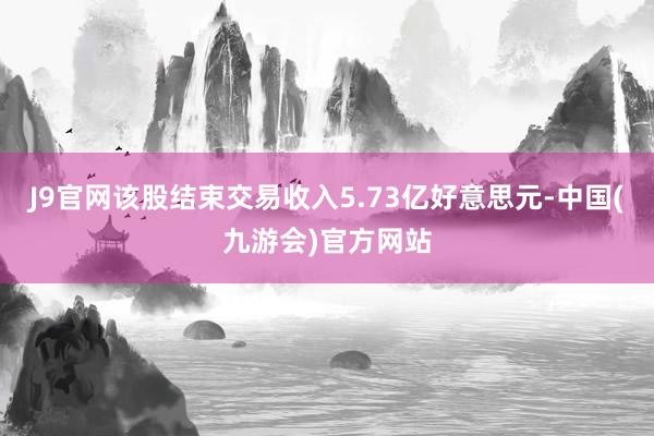 J9官网该股结束交易收入5.73亿好意思元-中国(九游会)官方网站