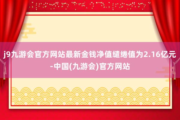 j9九游会官方网站最新金钱净值缱绻值为2.16亿元-中国(九游会)官方网站