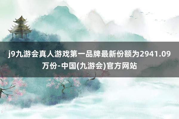 j9九游会真人游戏第一品牌最新份额为2941.09万份-中国(九游会)官方网站