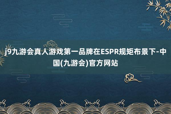 j9九游会真人游戏第一品牌在ESPR规矩布景下-中国(九游会)官方网站