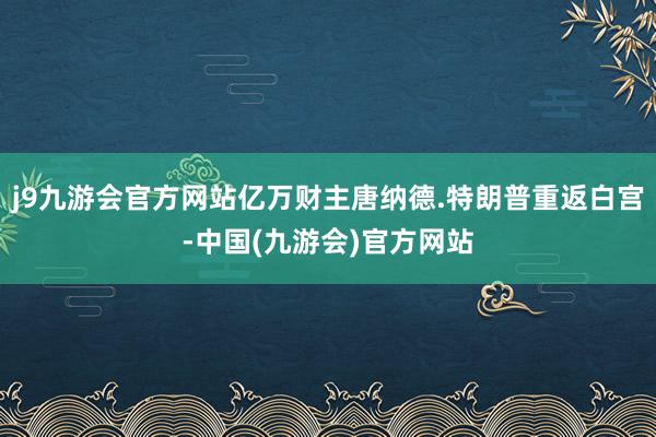 j9九游会官方网站亿万财主唐纳德.特朗普重返白宫-中国(九游会)官方网站