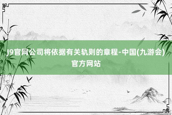 J9官网公司将依据有关轨则的章程-中国(九游会)官方网站