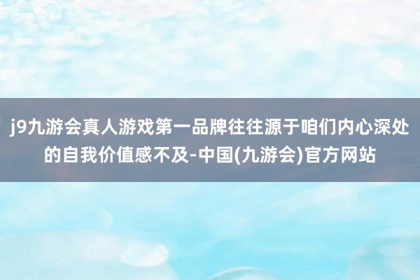 j9九游会真人游戏第一品牌往往源于咱们内心深处的自我价值感不及-中国(九游会)官方网站