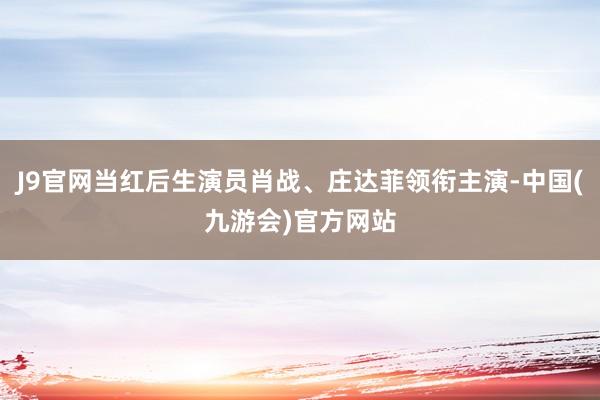 J9官网当红后生演员肖战、庄达菲领衔主演-中国(九游会)官方网站