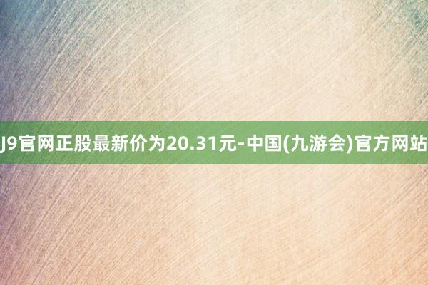 J9官网正股最新价为20.31元-中国(九游会)官方网站