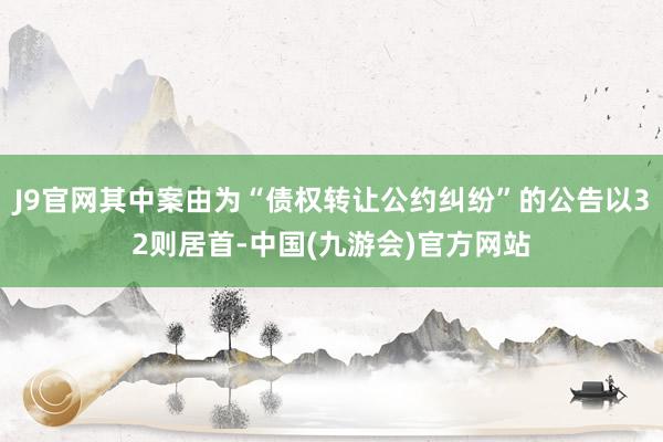 J9官网其中案由为“债权转让公约纠纷”的公告以32则居首-中国(九游会)官方网站