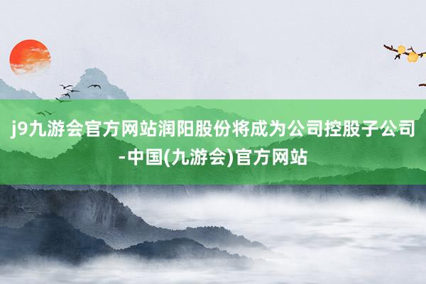 j9九游会官方网站润阳股份将成为公司控股子公司-中国(九游会)官方网站