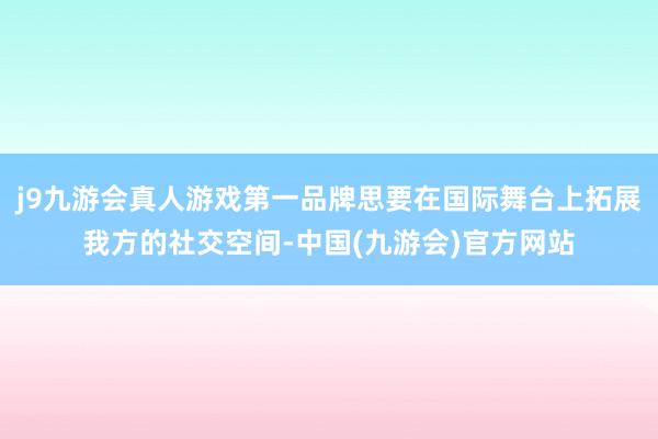 j9九游会真人游戏第一品牌思要在国际舞台上拓展我方的社交空间-中国(九游会)官方网站