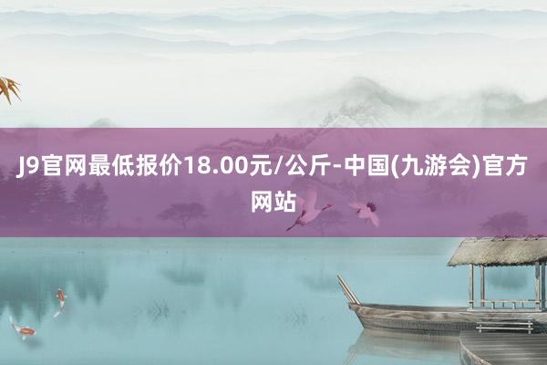 J9官网最低报价18.00元/公斤-中国(九游会)官方网站