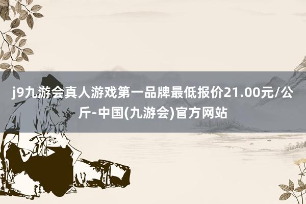 j9九游会真人游戏第一品牌最低报价21.00元/公斤-中国(九游会)官方网站