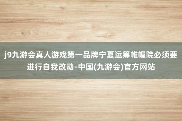 j9九游会真人游戏第一品牌宁夏运筹帷幄院必须要进行自我改动-中国(九游会)官方网站