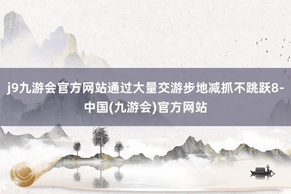 j9九游会官方网站通过大量交游步地减抓不跳跃8-中国(九游会)官方网站