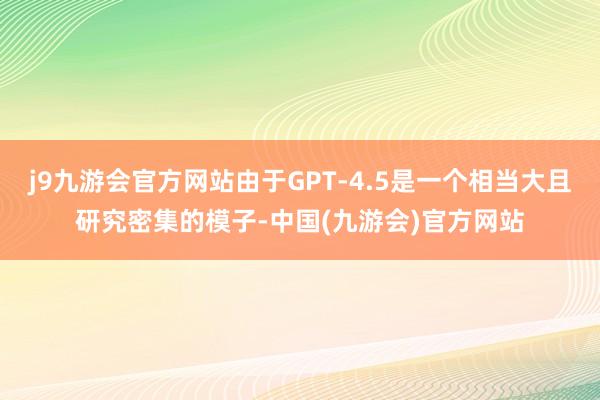 j9九游会官方网站由于GPT-4.5是一个相当大且研究密集的模子-中国(九游会)官方网站