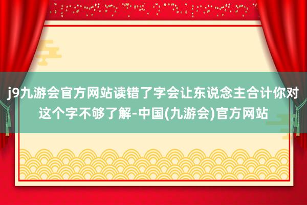 j9九游会官方网站读错了字会让东说念主合计你对这个字不够了解-中国(九游会)官方网站