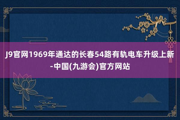 J9官网1969年通达的长春54路有轨电车升级上新-中国(九游会)官方网站