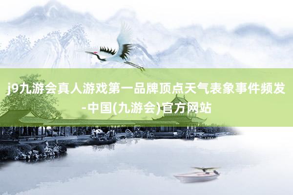 j9九游会真人游戏第一品牌顶点天气表象事件频发-中国(九游会)官方网站