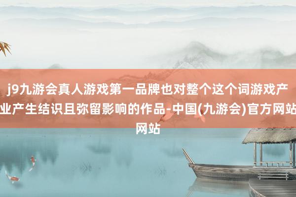 j9九游会真人游戏第一品牌也对整个这个词游戏产业产生结识且弥留影响的作品-中国(九游会)官方网站