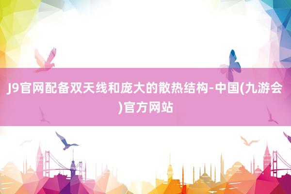 J9官网配备双天线和庞大的散热结构-中国(九游会)官方网站
