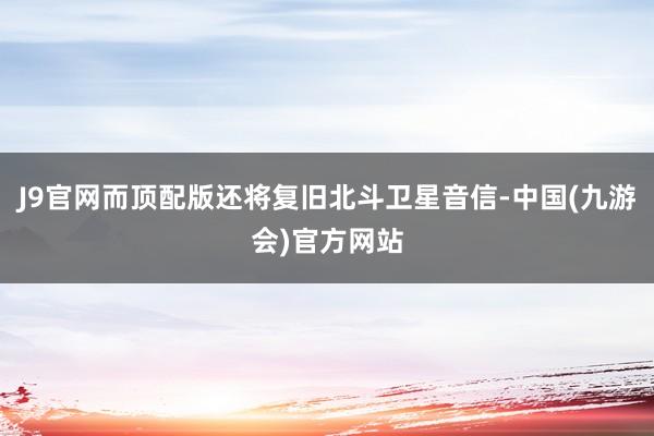 J9官网而顶配版还将复旧北斗卫星音信-中国(九游会)官方网站