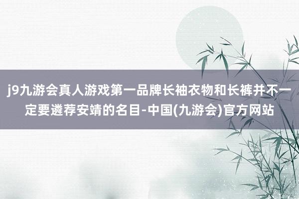 j9九游会真人游戏第一品牌长袖衣物和长裤并不一定要遴荐安靖的名目-中国(九游会)官方网站