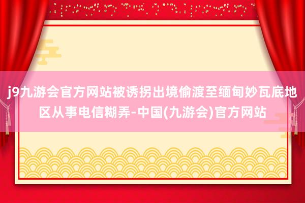 j9九游会官方网站被诱拐出境偷渡至缅甸妙瓦底地区从事电信糊弄-中国(九游会)官方网站