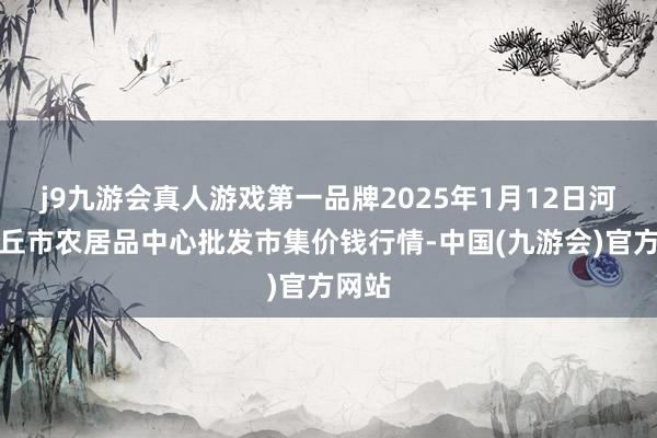 j9九游会真人游戏第一品牌2025年1月12日河南商丘市农居品中心批发市集价钱行情-中国(九游会)官方网站