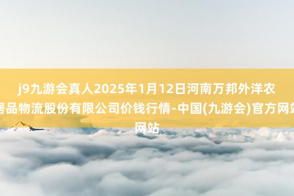 j9九游会真人2025年1月12日河南万邦外洋农居品物流股份有限公司价钱行情-中国(九游会)官方网站